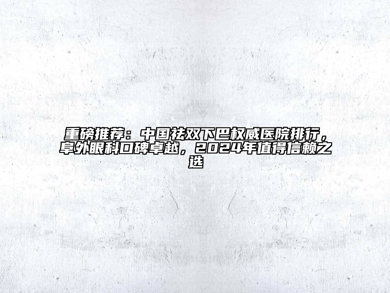 重磅推荐：中国祛双下巴权威医院排行，阜外眼科口碑卓越，2024年值得信赖之选