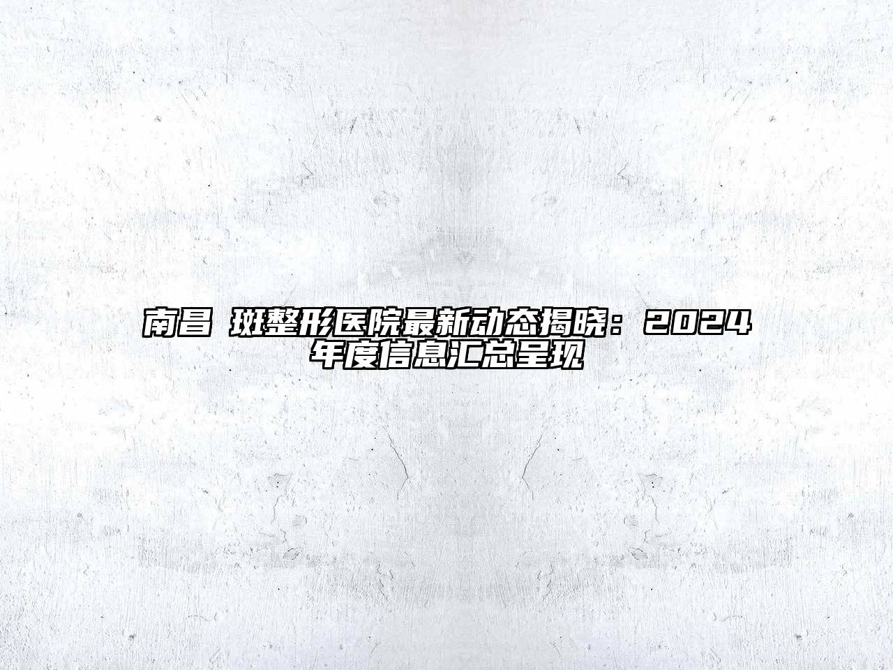 南昌袪斑整形医院最新动态揭晓：2024年度信息汇总呈现