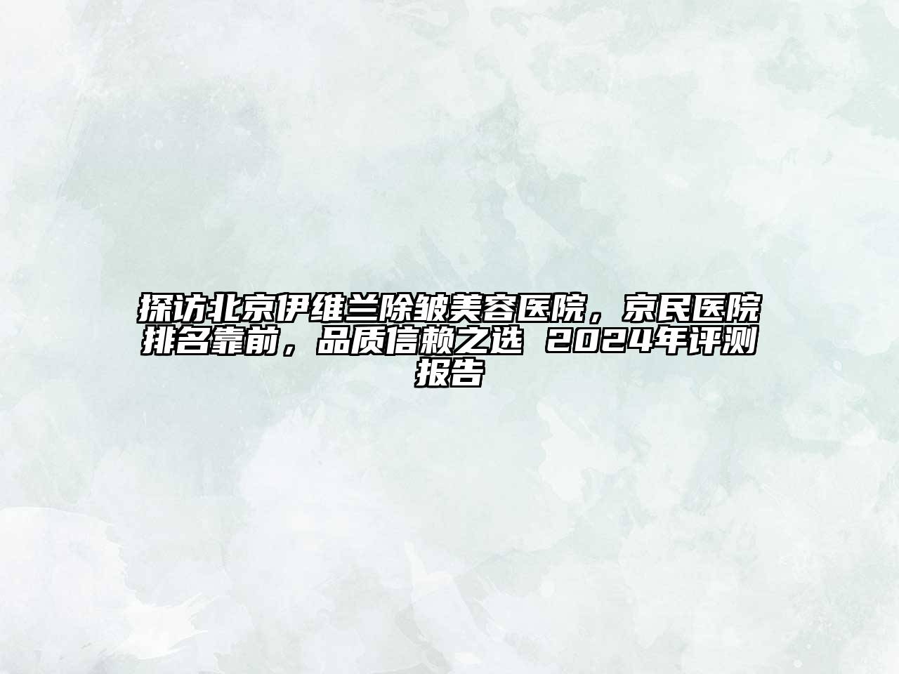 探访北京伊维兰除皱美容医院，京民医院排名靠前，品质信赖之选 2024年评测报告