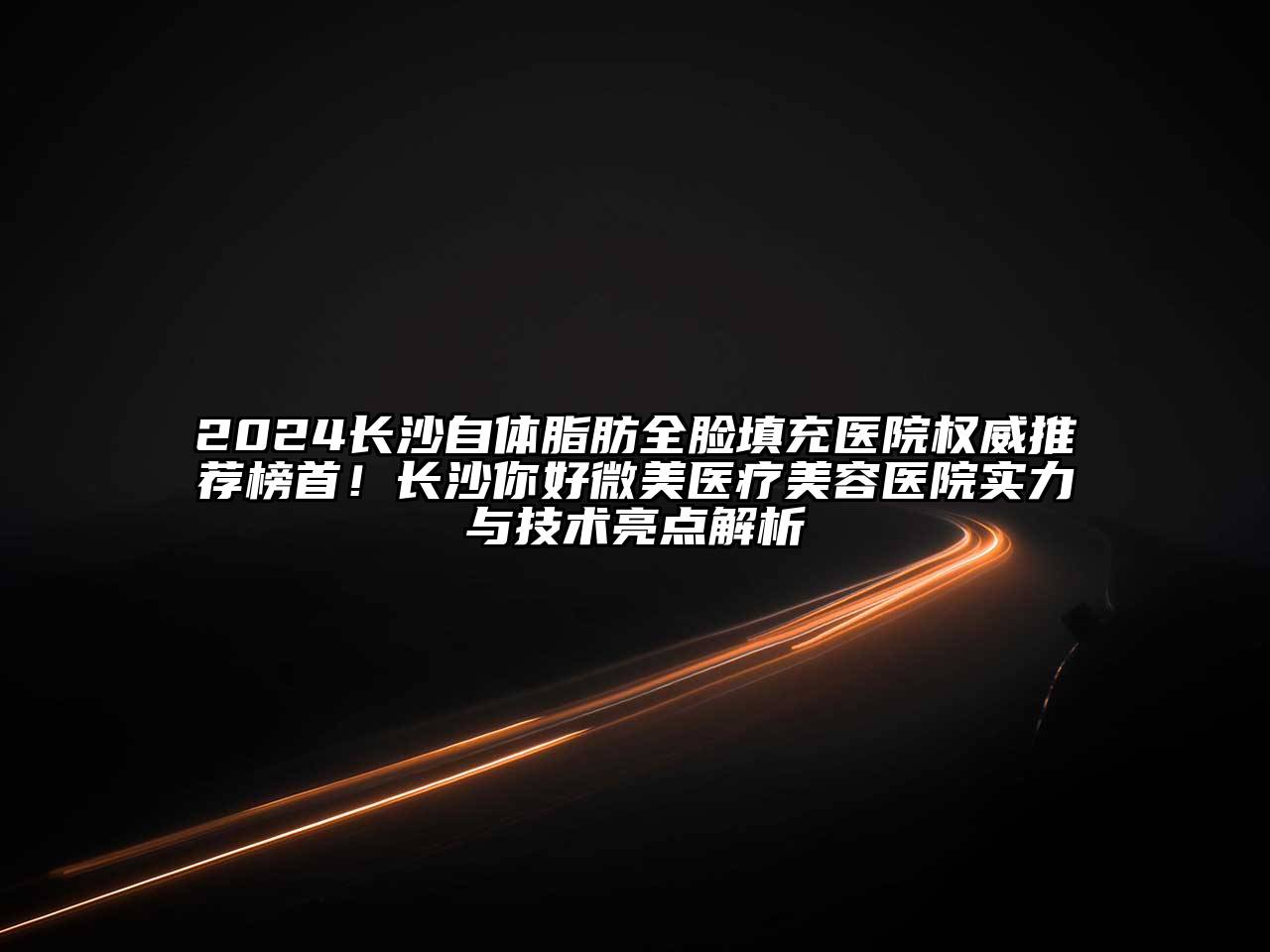 2024长沙自体脂肪全脸填充医院权威推荐榜首！长沙你好微美医疗美容医院实力与技术亮点解析