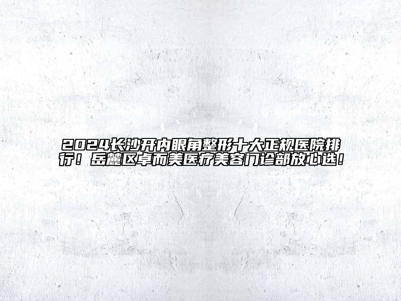 2024长沙开内眼角整形十大正规医院排行！岳麓区卓而美医疗美容门诊部放心选！