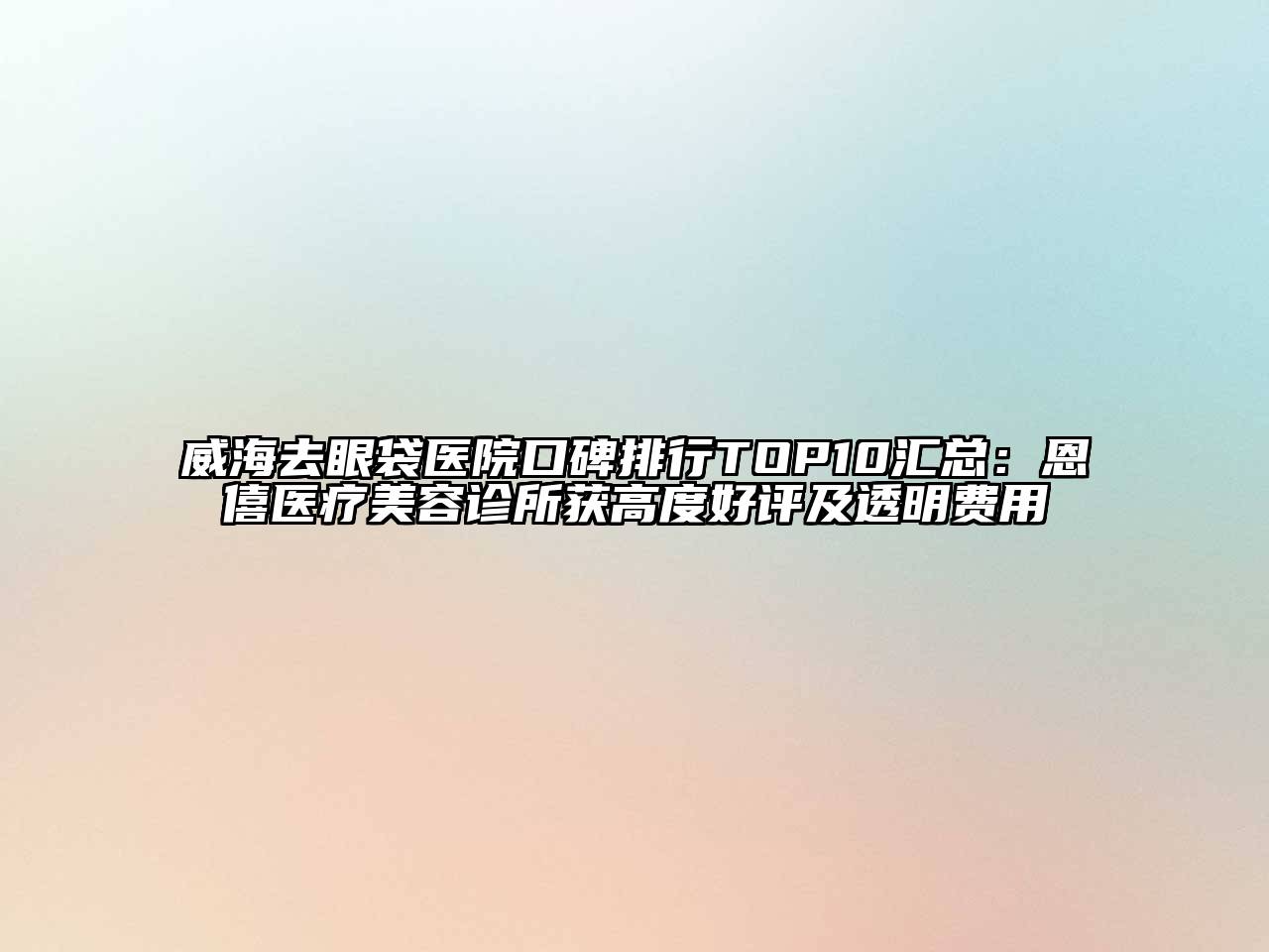 威海去眼袋医院口碑排行TOP10汇总：恩僖医疗美容诊所获高度好评及透明费用