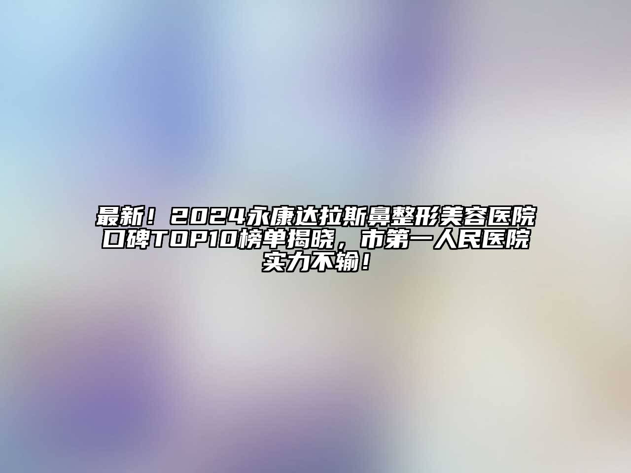 最新！2024永康达拉斯鼻整形美容医院口碑TOP10榜单揭晓，市第一人民医院实力不输！
