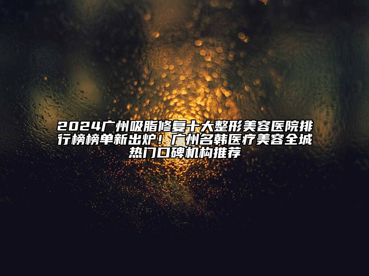 2024广州吸脂修复十大整形美容医院排行榜榜单新出炉！广州名韩医疗美容全城热门口碑机构推荐