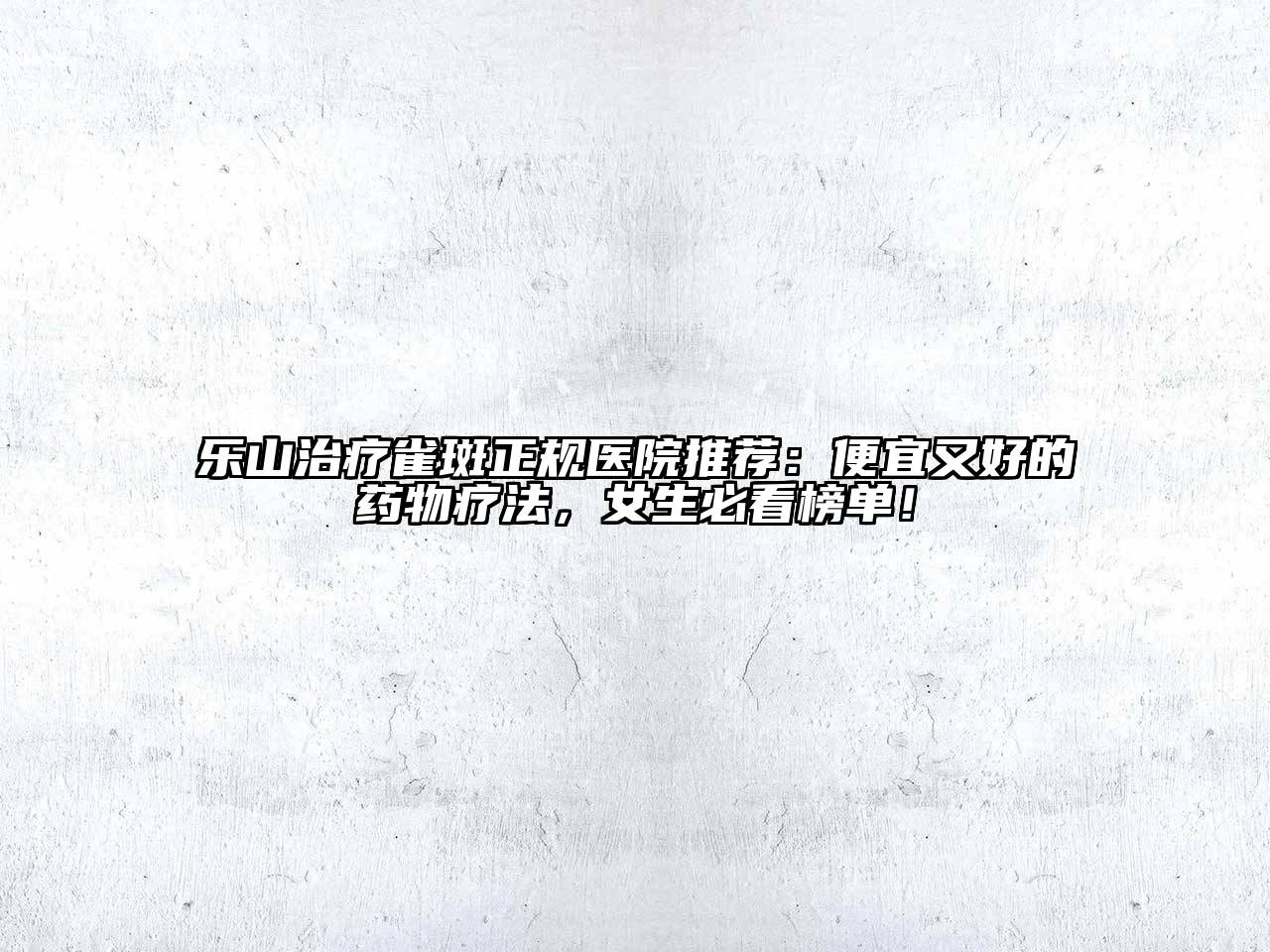 乐山治疗雀斑正规医院推荐：便宜又好的药物疗法，女生必看榜单！
