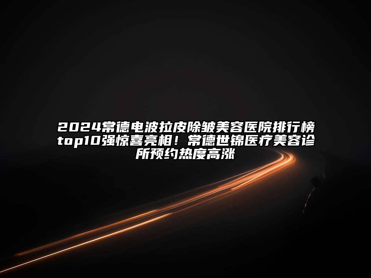 2024常德电波拉皮除皱美容医院排行榜top10强惊喜亮相！常德世锦医疗美容诊所预约热度高涨