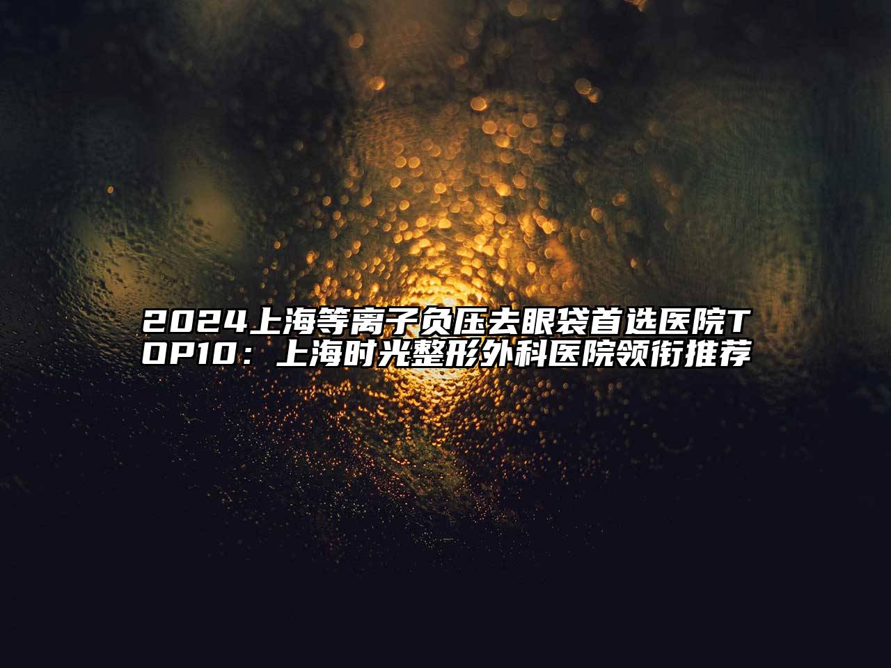 2024上海等离子负压去眼袋首选医院TOP10：上海时光整形外科医院领衔推荐