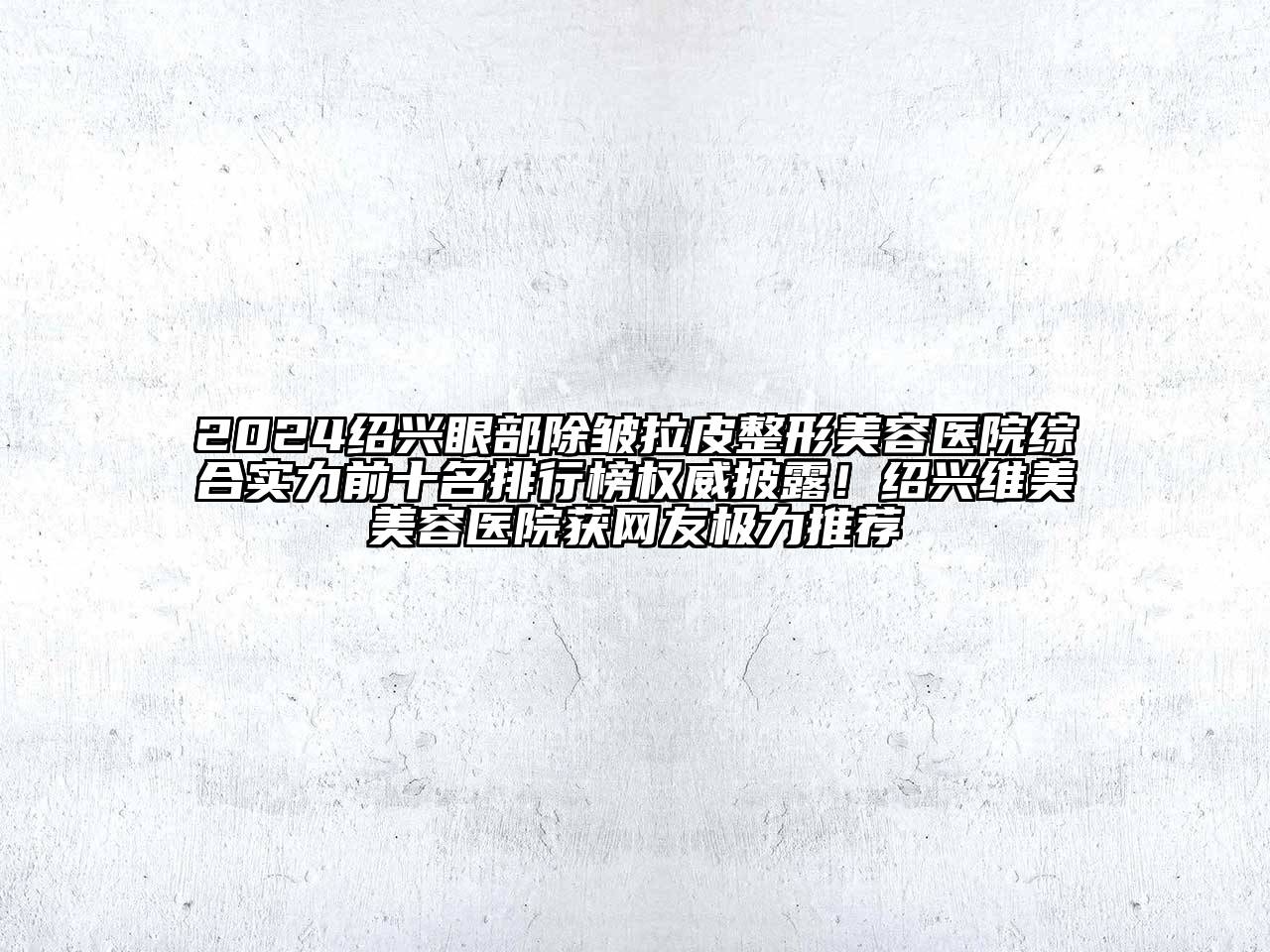 2024绍兴眼部除皱拉皮整形美容医院综合实力前十名排行榜权威披露！绍兴维美美容医院获网友极力推荐