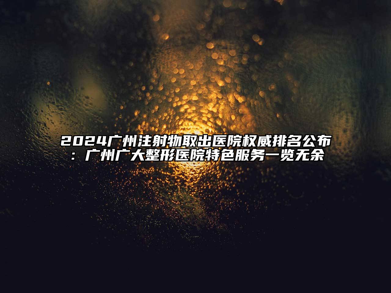 2024广州注射物取出医院权威排名公布：广州广大整形医院特色服务一览无余