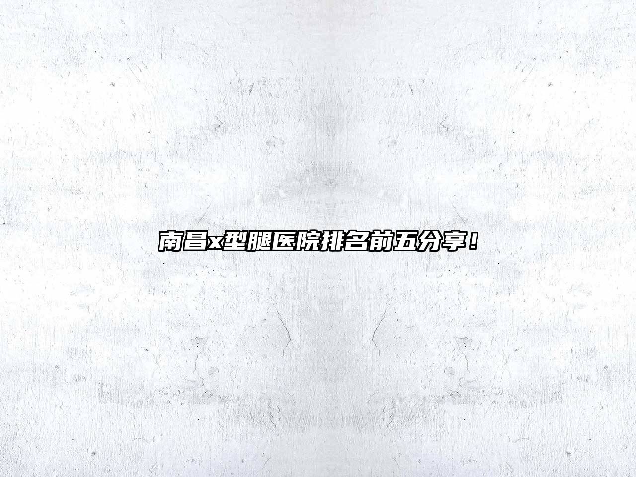 南昌x型腿医院排名前五分享！