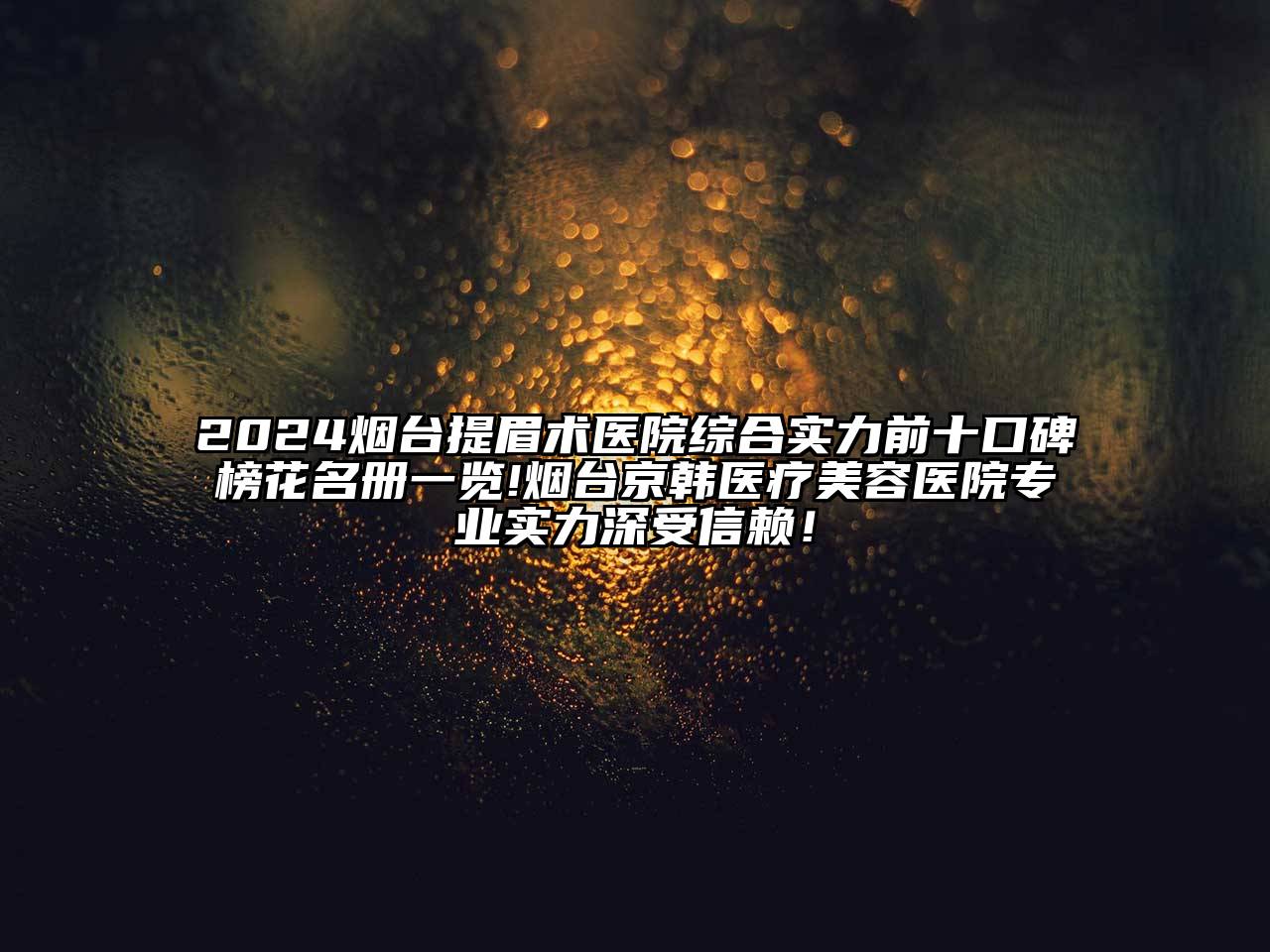 2024烟台提眉术医院综合实力前十口碑榜花名册一览!烟台京韩医疗美容医院专业实力深受信赖！