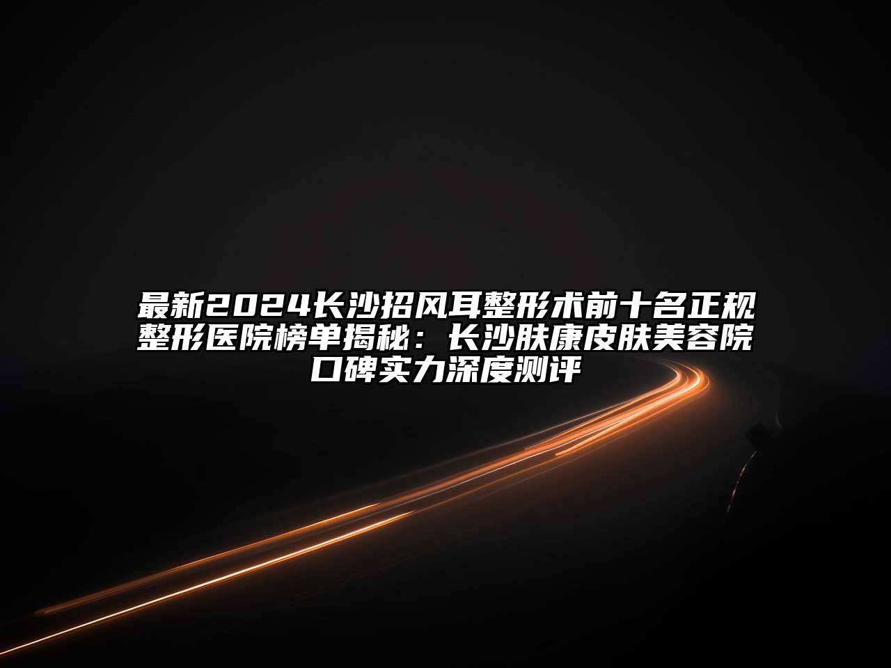 最新2024长沙招风耳整形术前十名正规整形医院榜单揭秘：长沙肤康皮肤美容院口碑实力深度测评