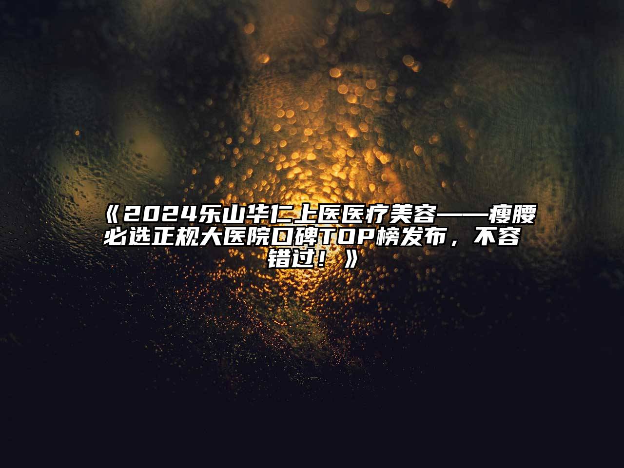 2024乐山华仁上医医疗美容——瘦腰必选正规大医院口碑TOP榜发布，不容错过！