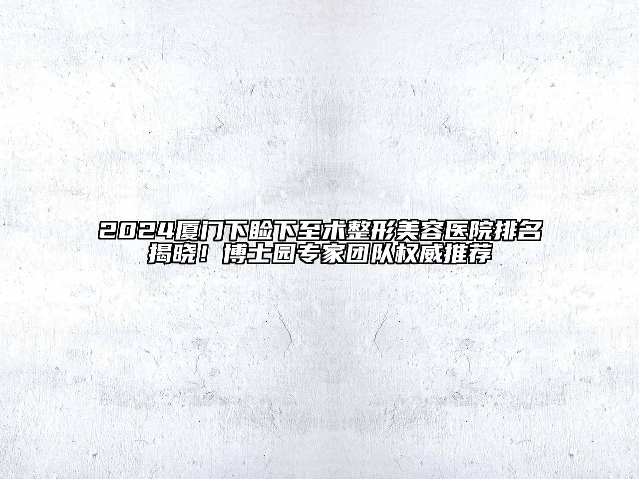 2024厦门下睑下至术整形美容医院排名揭晓！博士园专家团队权威推荐