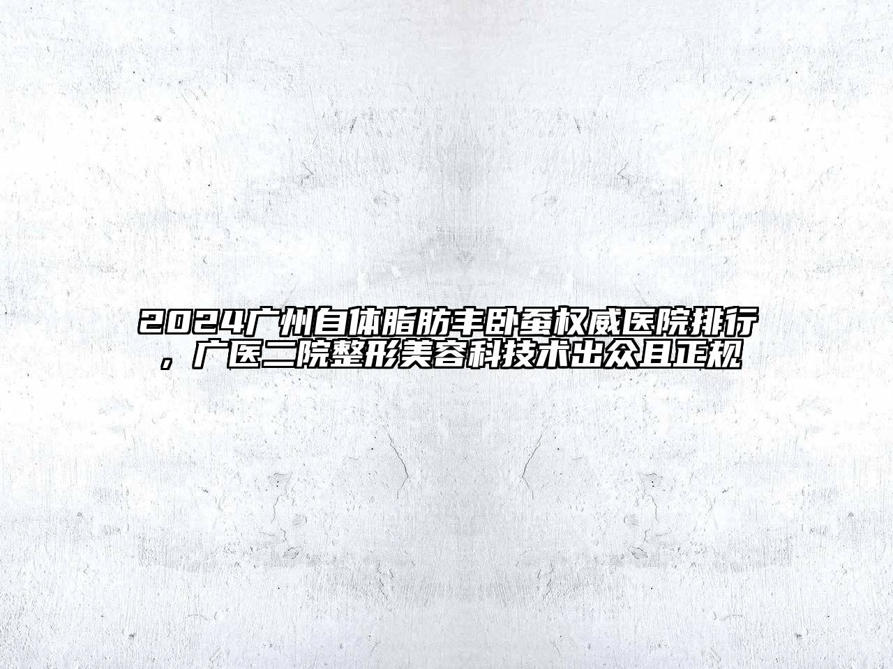 2024广州自体脂肪丰卧蚕权威医院排行，广医二院整形美容科技术出众且正规