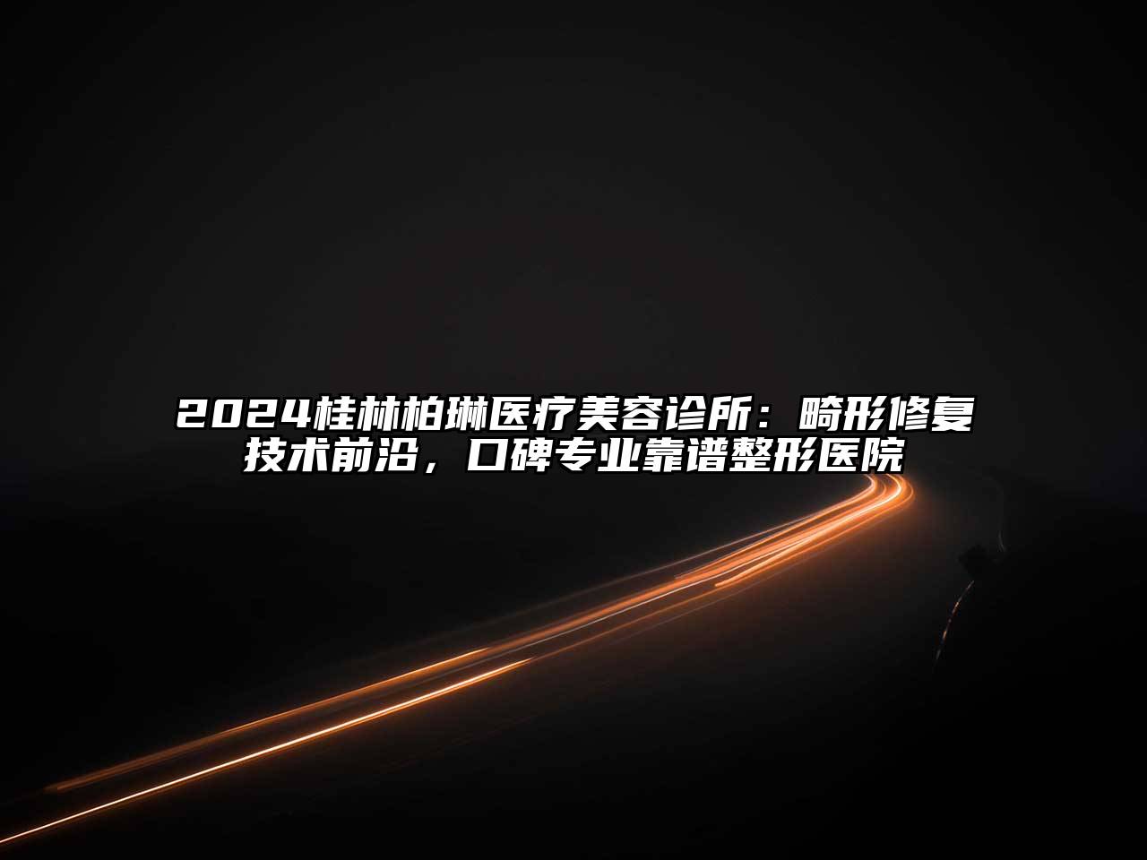 2024桂林柏琳医疗美容诊所：畸形修复技术前沿，口碑专业靠谱整形医院