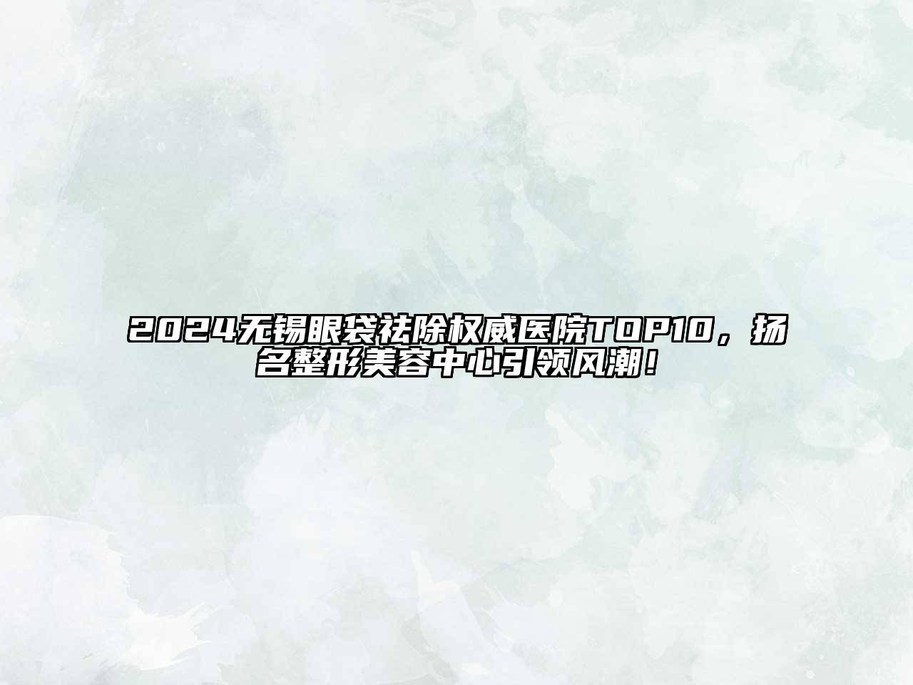 2024无锡眼袋祛除权威医院TOP10，扬名整形美容中心引领风潮！