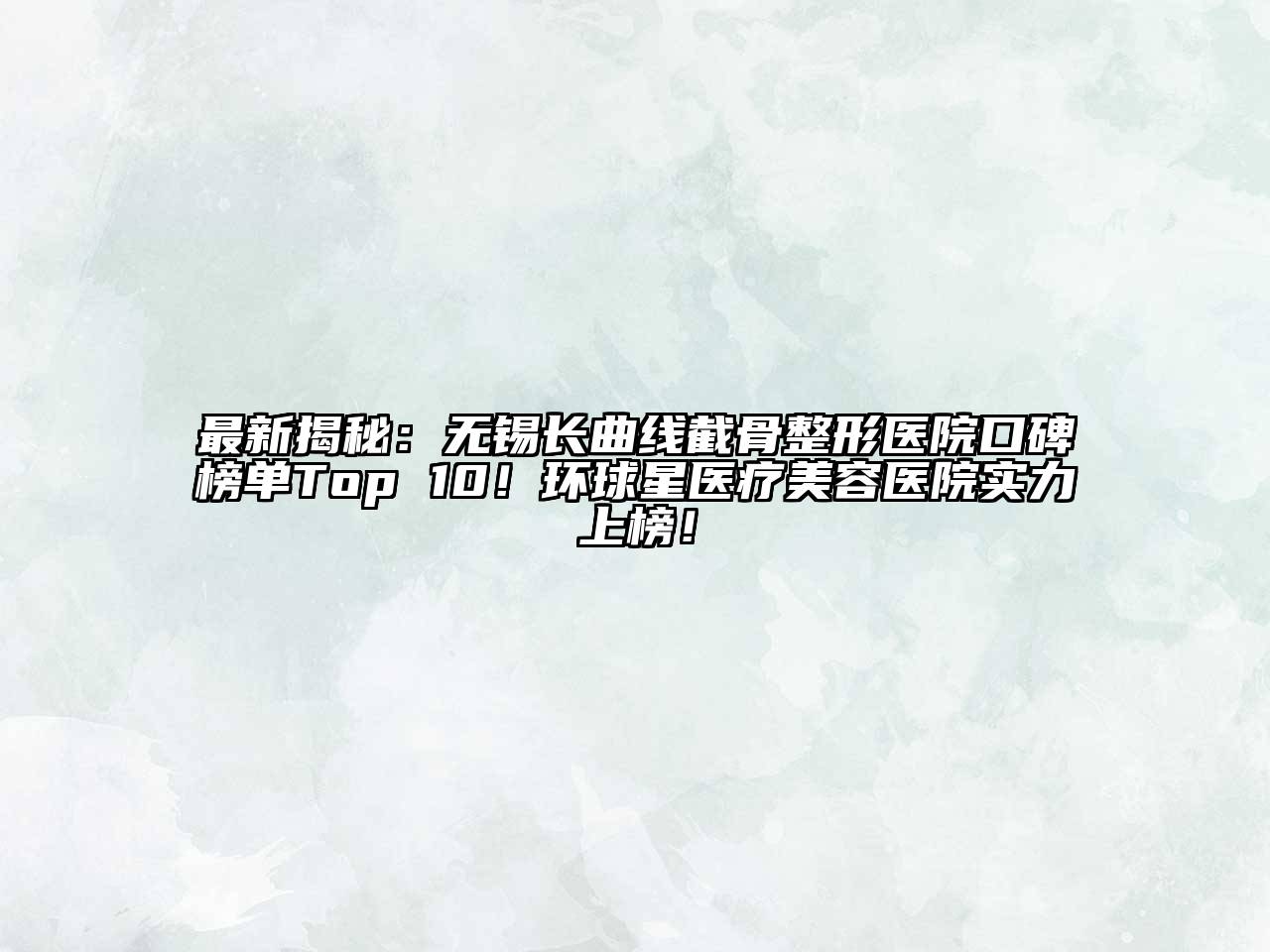 最新揭秘：无锡长曲线截骨整形医院口碑榜单Top 10！环球星医疗美容医院实力上榜！
