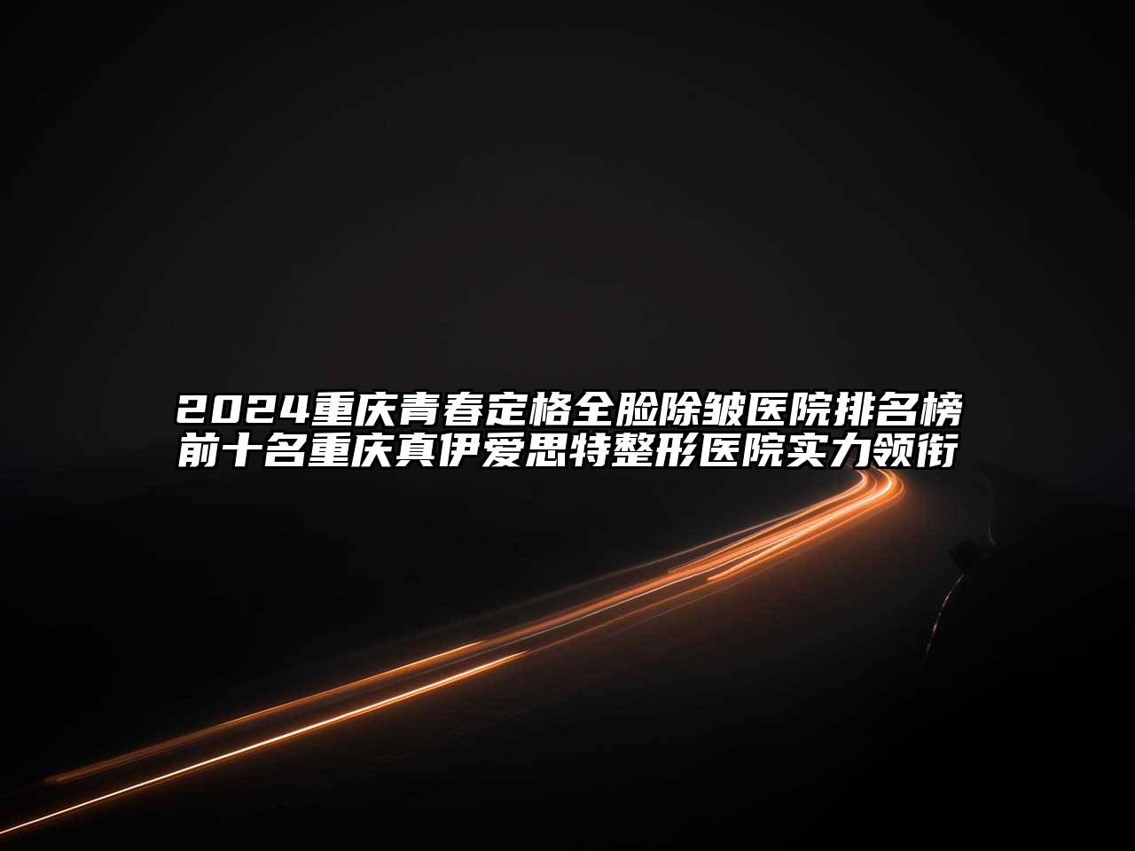 2024重庆青春定格全脸除皱医院排名榜前十名重庆真伊爱思特整形医院实力领衔