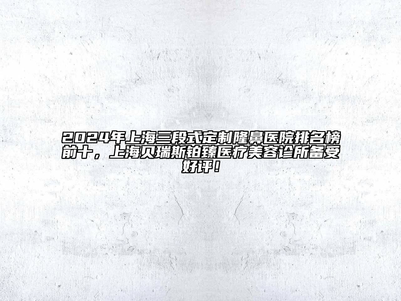 2024年上海三段式定制隆鼻医院排名榜前十，上海贝瑞斯铂臻医疗美容诊所备受好评！