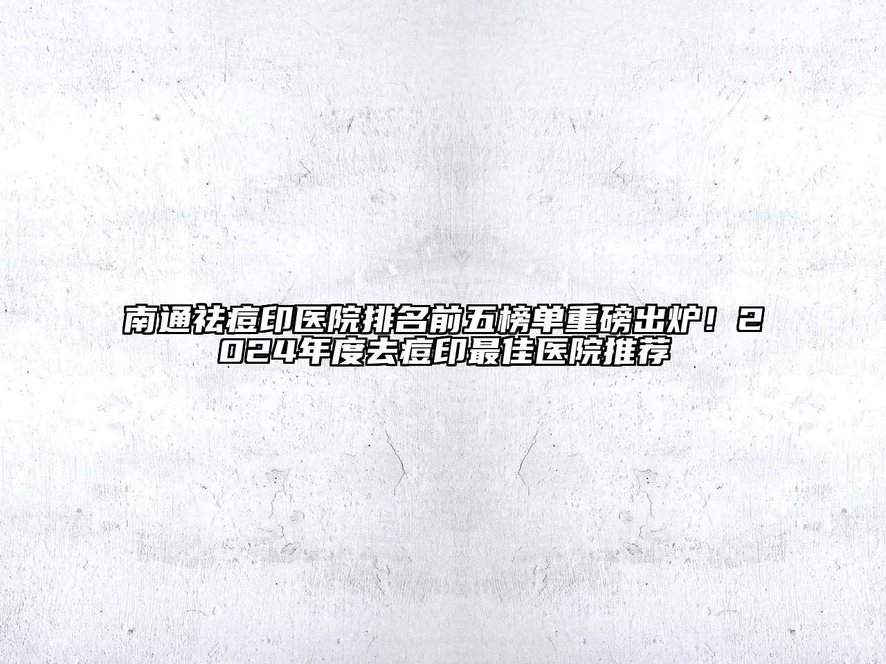 南通祛痘印医院排名前五榜单重磅出炉！2024年度去痘印最佳医院推荐