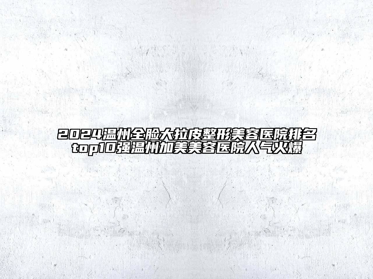 2024温州全脸大拉皮整形美容医院排名top10强温州加美美容医院人气火爆