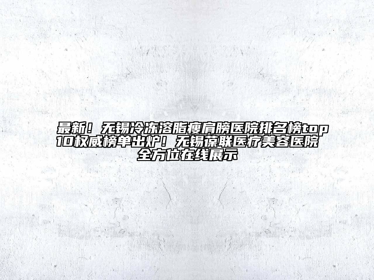 最新！无锡冷冻溶脂瘦肩膀医院排名榜top10权威榜单出炉！无锡葆联医疗美容医院全方位在线展示