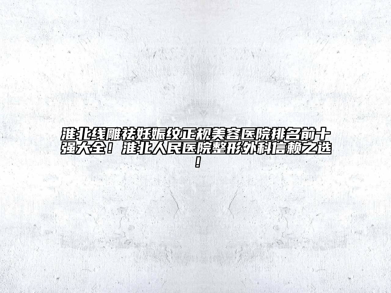 淮北线雕祛妊娠纹正规美容医院排名前十强大全！淮北人民医院整形外科信赖之选！