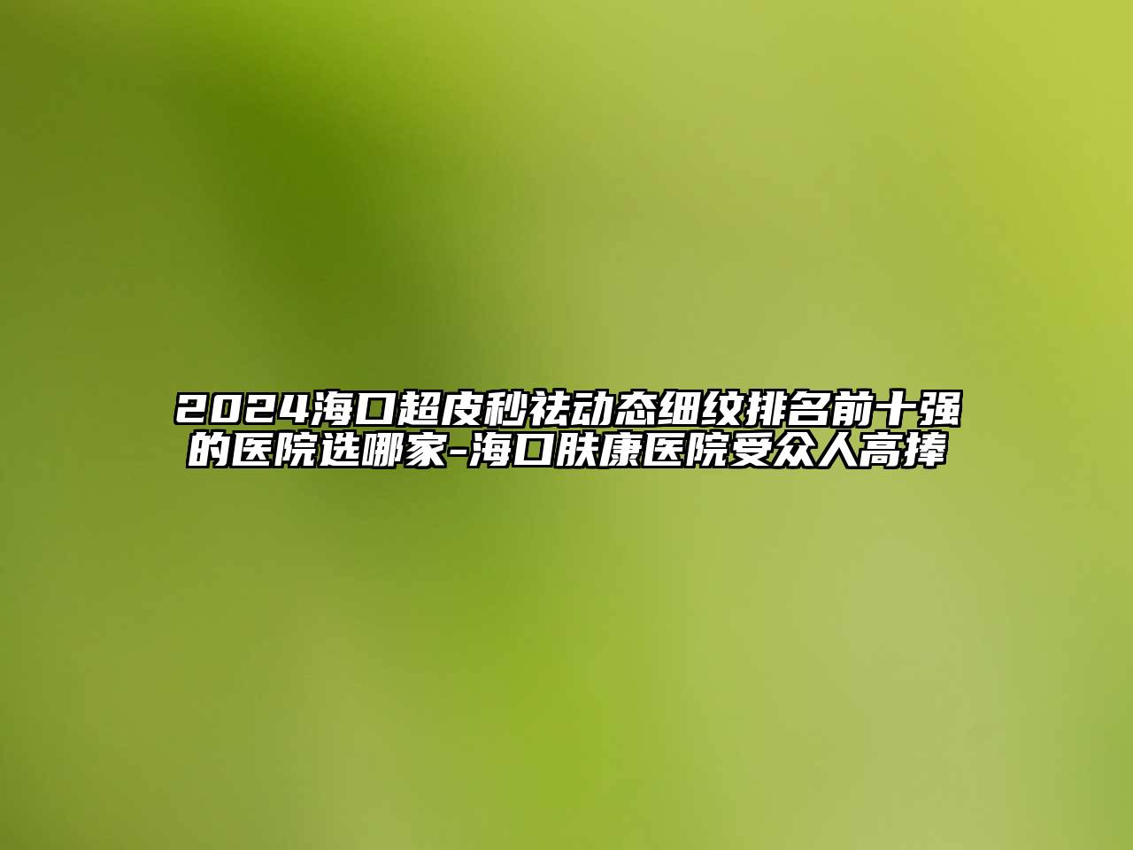 2024海口超皮秒祛动态细纹排名前十强的医院选哪家-海口肤康医院受众人高捧