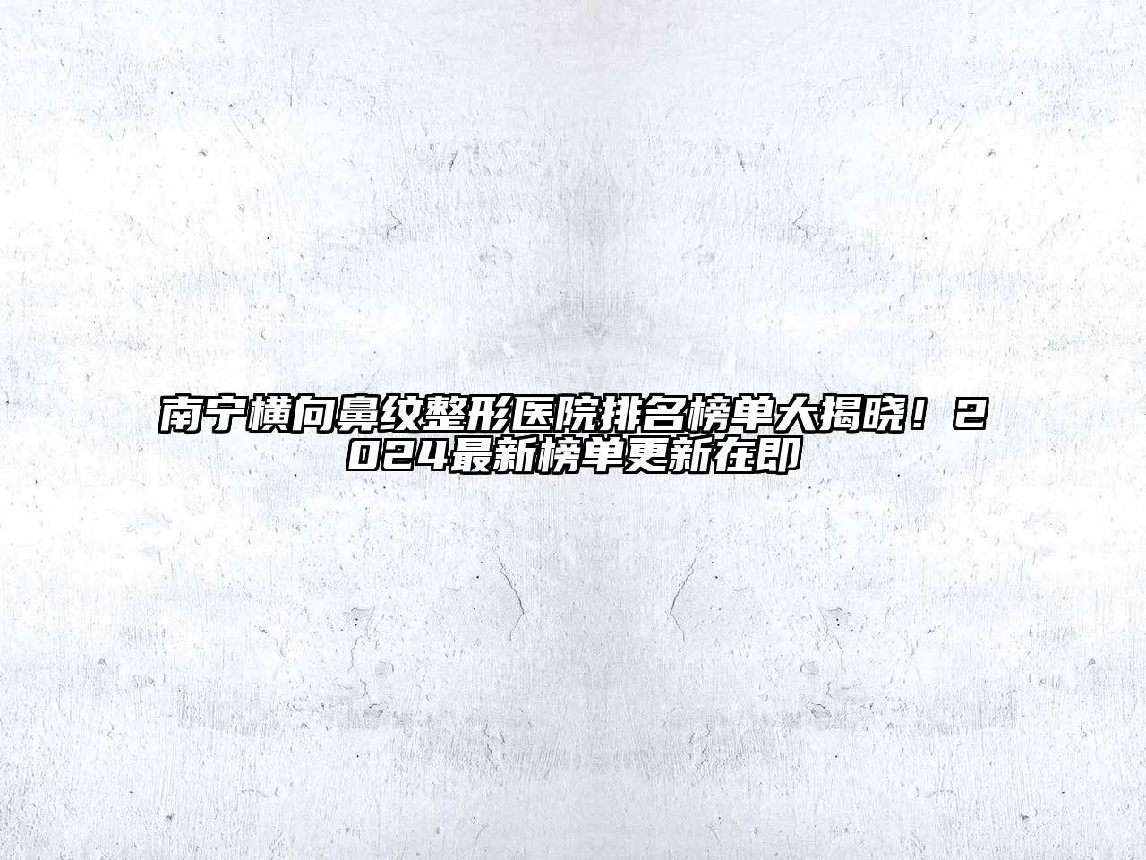南宁横向鼻纹整形医院排名榜单大揭晓！2024最新榜单更新在即