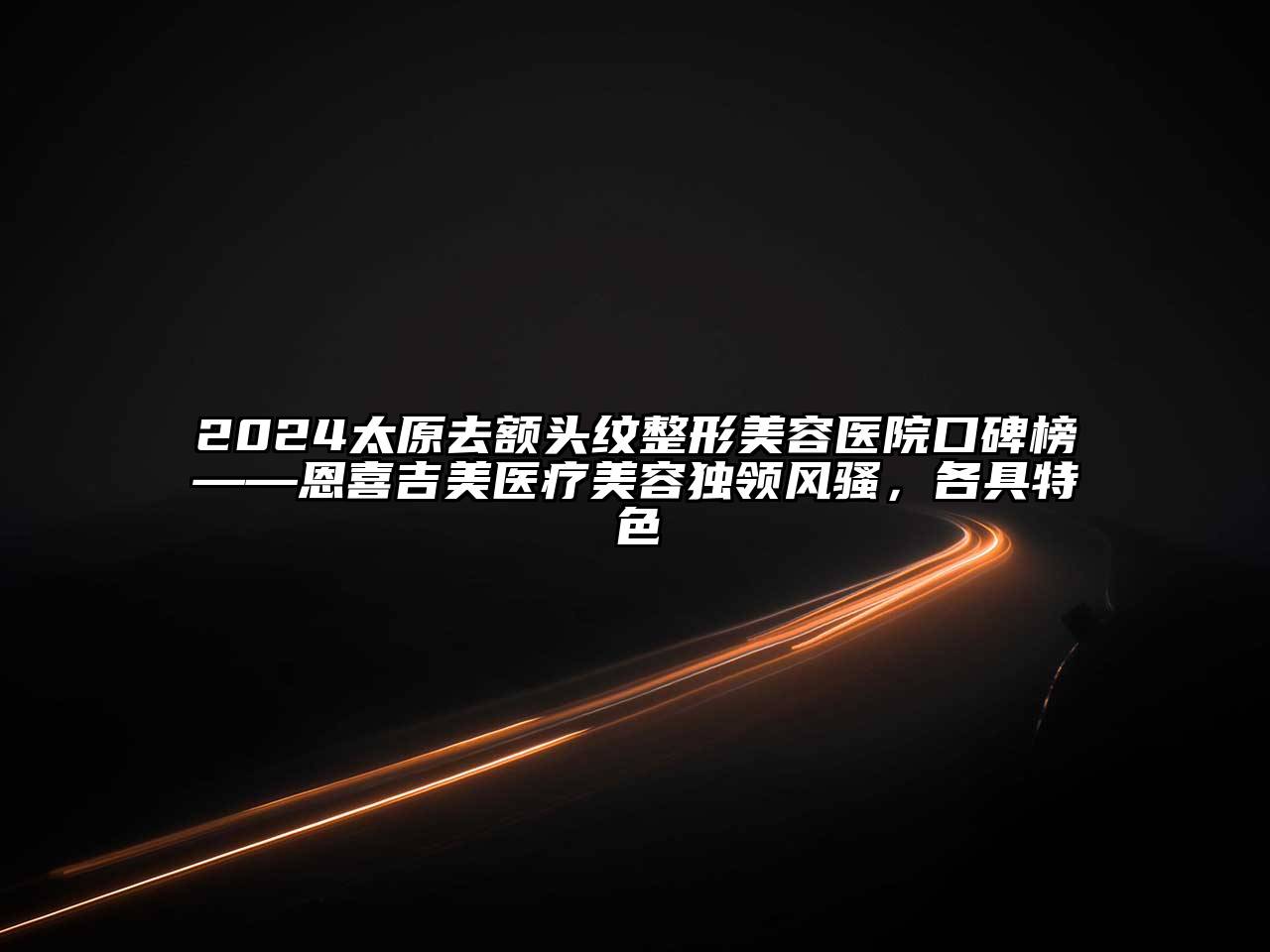 2024太原去额头纹整形美容医院口碑榜——恩喜吉美医疗美容独领风骚，各具特色