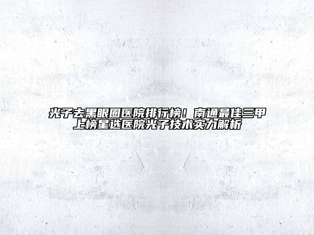 光子去黑眼圈医院排行榜！南通最佳三甲上榜星选医院光子技术实力解析
