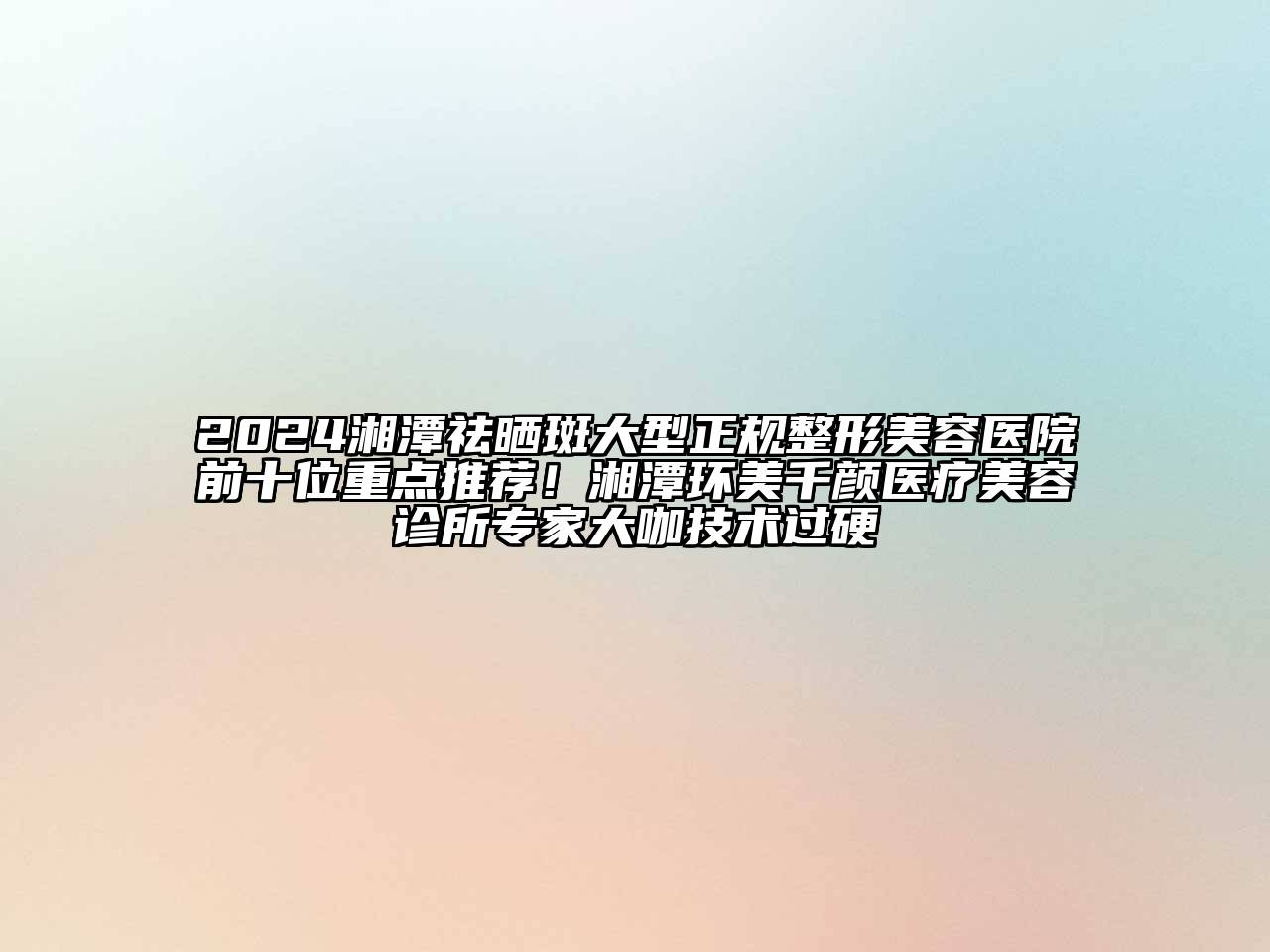 2024湘潭祛晒斑大型正规整形美容医院前十位重点推荐！湘潭环美千颜医疗美容诊所专家大咖技术过硬