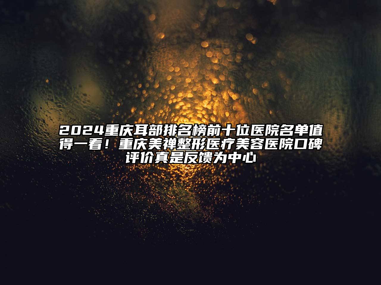 2024重庆耳部排名榜前十位医院名单值得一看！重庆美禅整形医疗美容医院口碑评价真是反馈为中心
