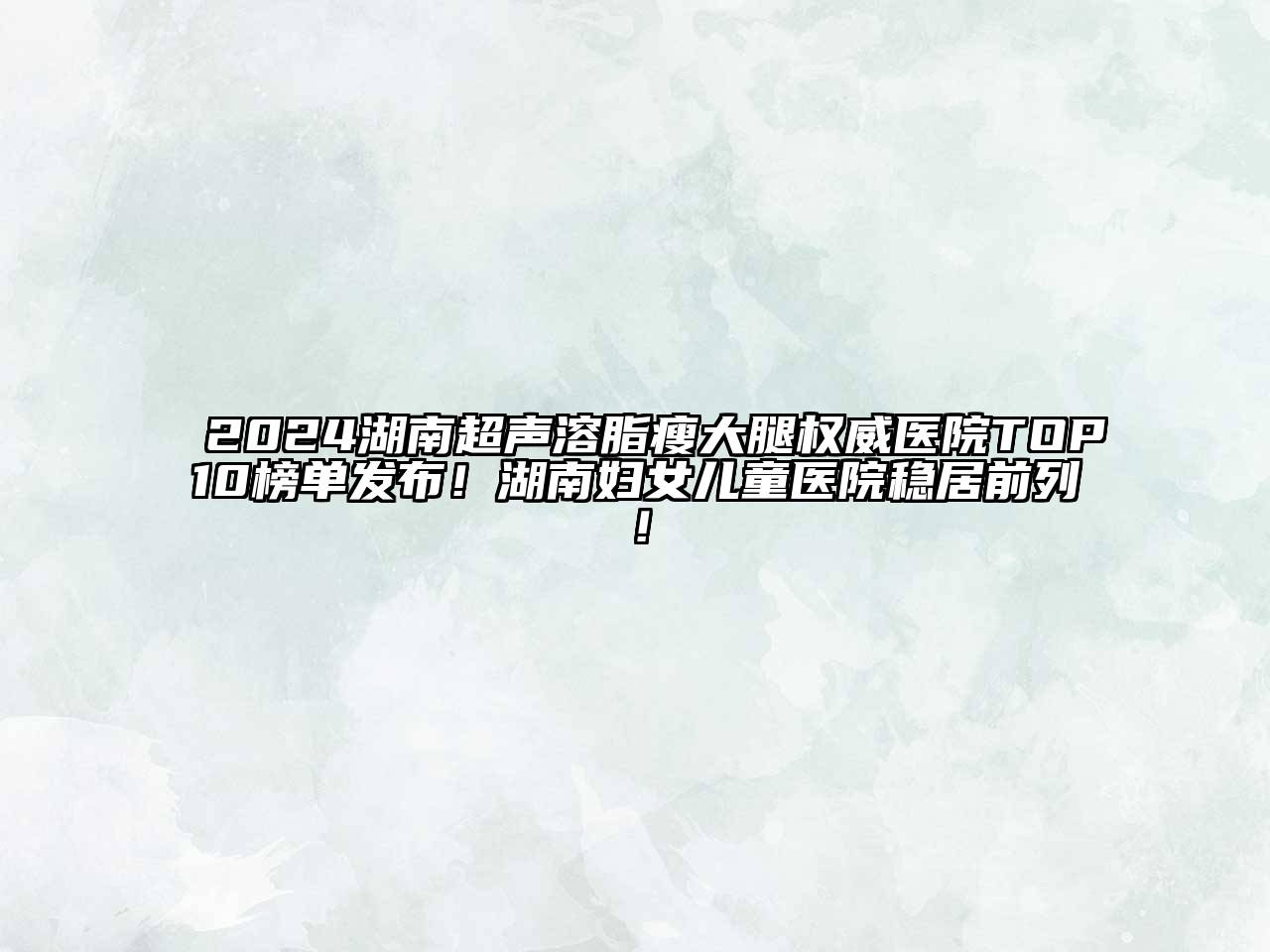 2024湖南超声溶脂瘦大腿权威医院TOP10榜单发布！湖南妇女儿童医院稳居前列！