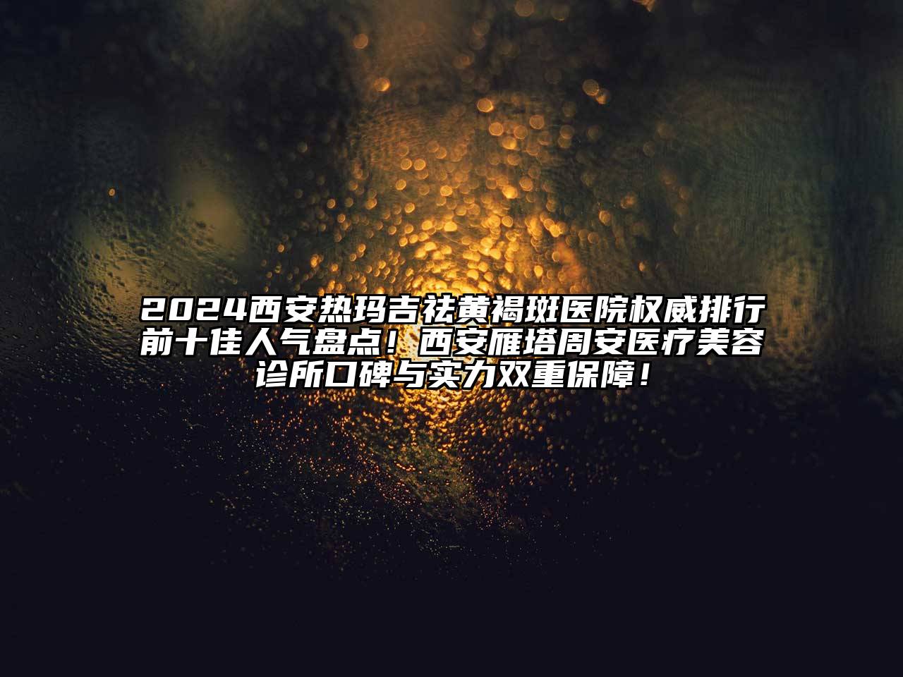 2024西安热玛吉祛黄褐斑医院权威排行前十佳人气盘点！西安雁塔周安医疗美容诊所口碑与实力双重保障！