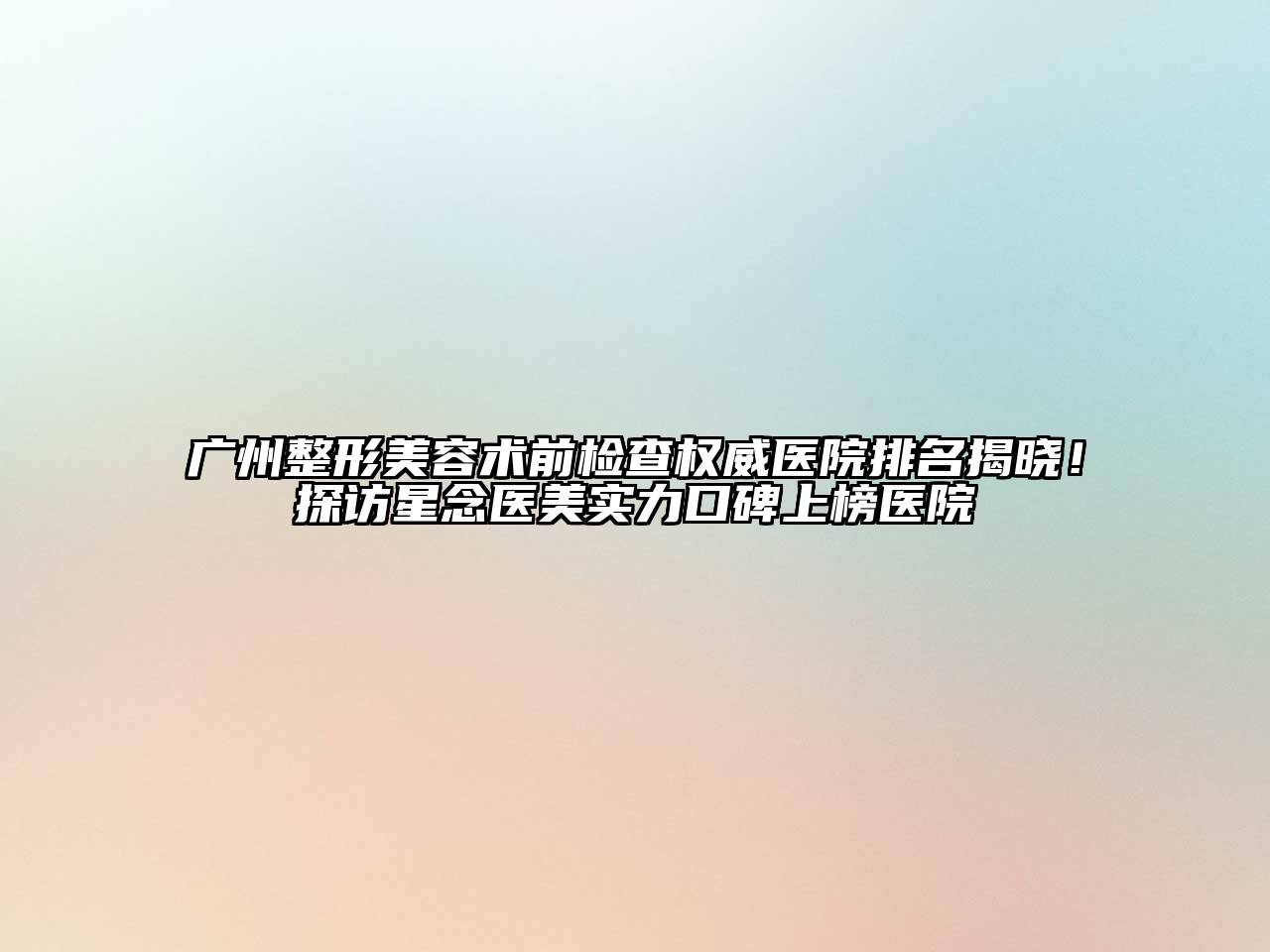 广州整形美容术前检查权威医院排名揭晓！探访星念医美实力口碑上榜医院