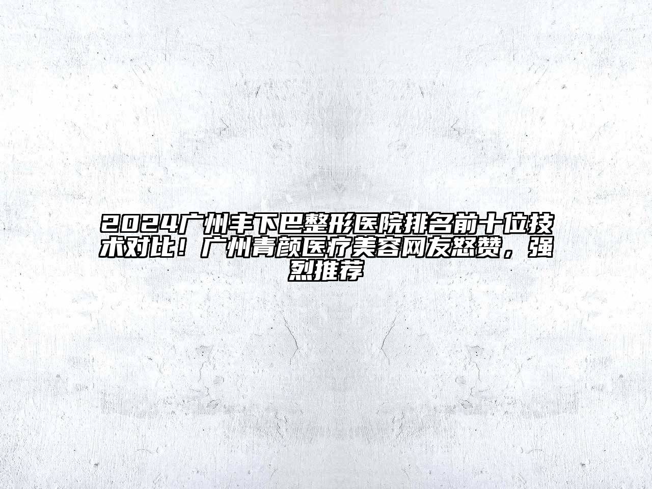2024广州丰下巴整形医院排名前十位技术对比！广州青颜医疗美容网友怒赞，强烈推荐