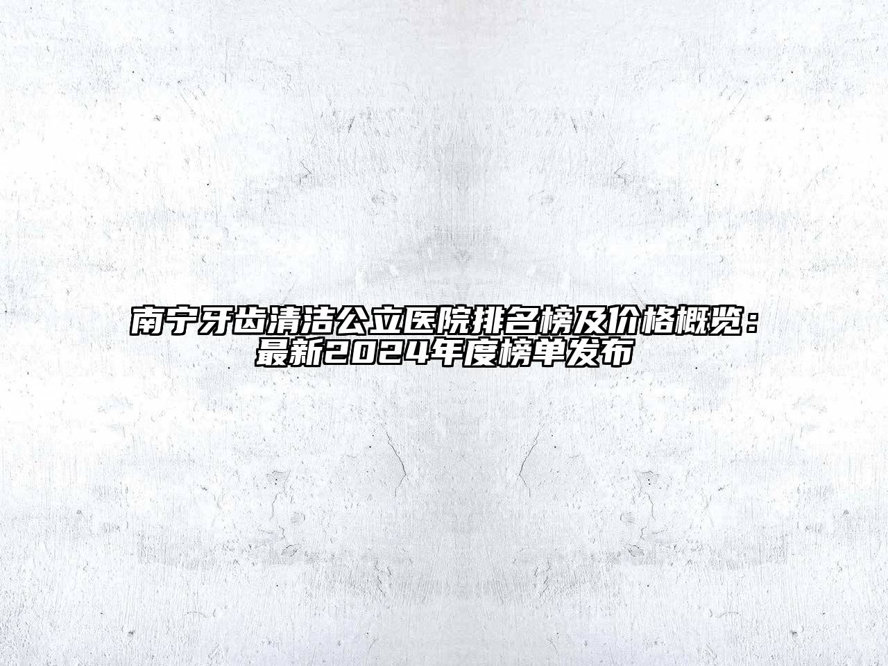 南宁牙齿清洁公立医院排名榜及价格概览：最新2024年度榜单发布