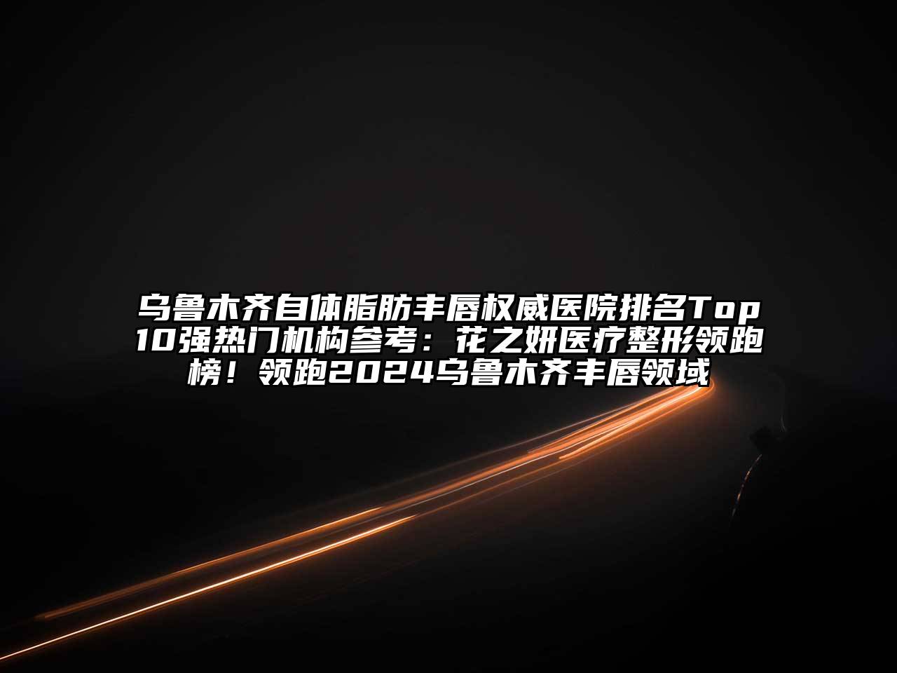 乌鲁木齐自体脂肪丰唇权威医院排名Top10强热门机构参考：花之妍医疗整形领跑榜！领跑2024乌鲁木齐丰唇领域