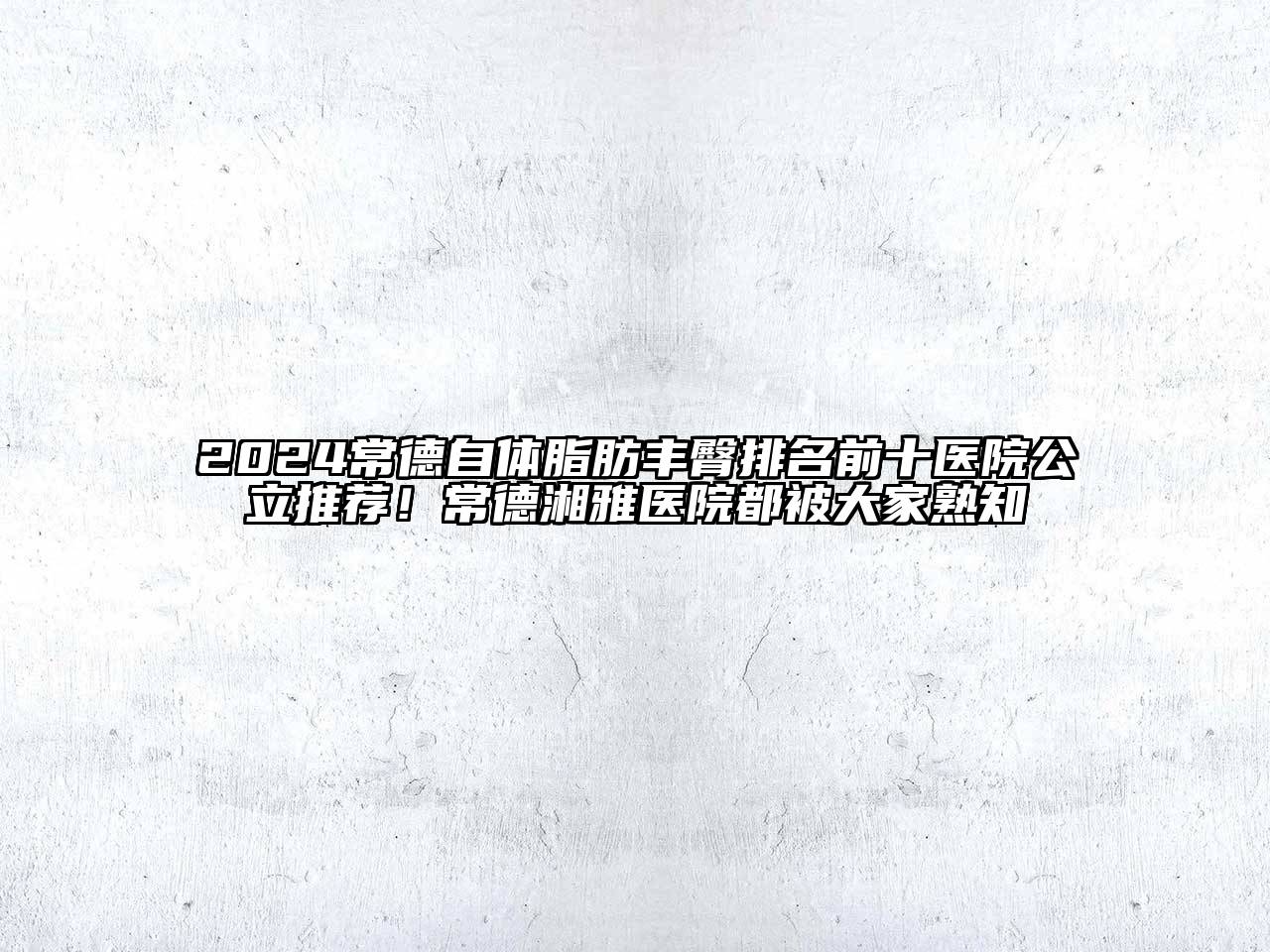 2024常德自体脂肪丰臀排名前十医院公立推荐！常德湘雅医院都被大家熟知