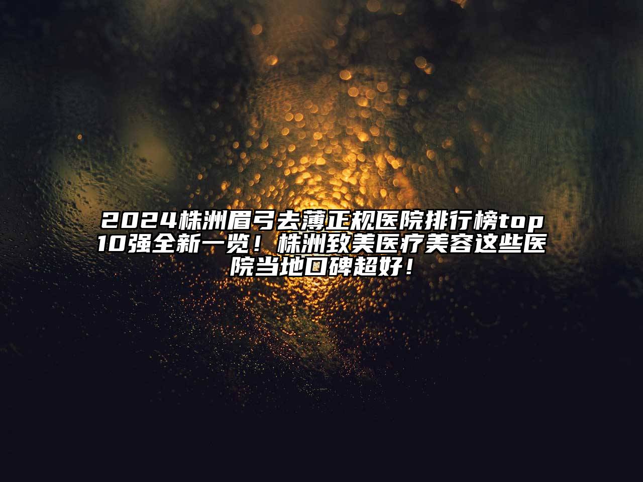 2024株洲眉弓去薄正规医院排行榜top10强全新一览！株洲致美医疗美容这些医院当地口碑超好！