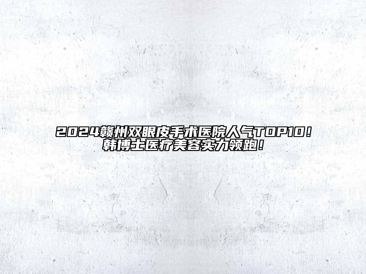2024赣州双眼皮手术医院人气TOP10！韩博士医疗美容实力领跑！