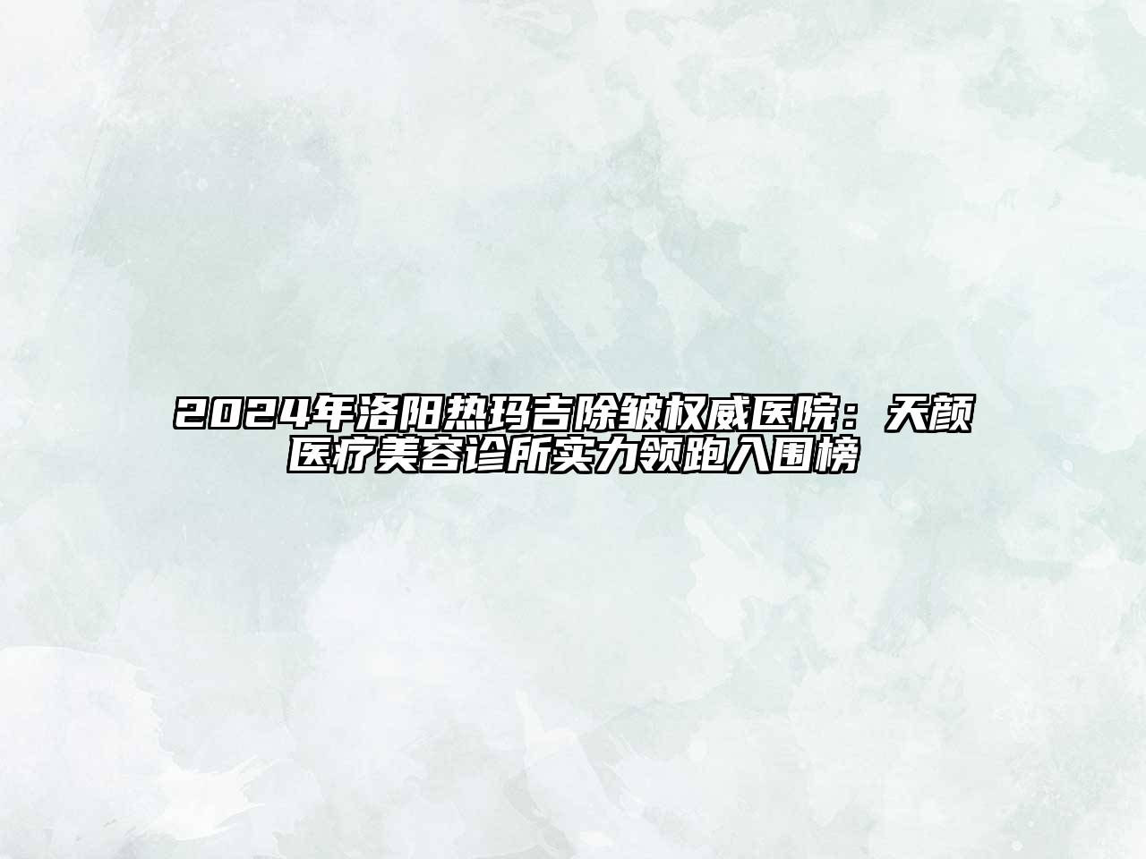 2024年洛阳热玛吉除皱权威医院：天颜医疗美容诊所实力领跑入围榜
