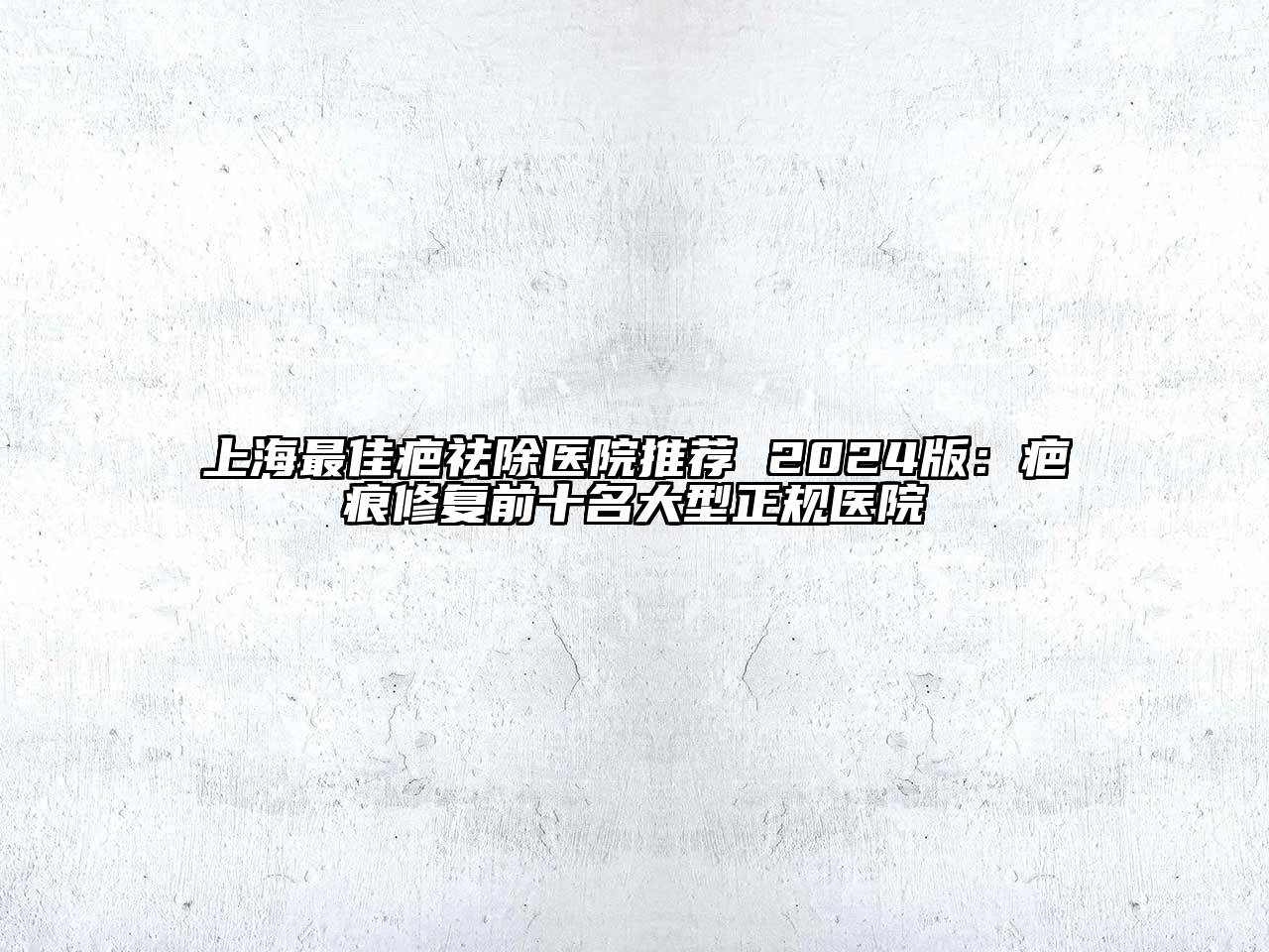 上海最佳疤祛除医院推荐 2024版：疤痕修复前十名大型正规医院