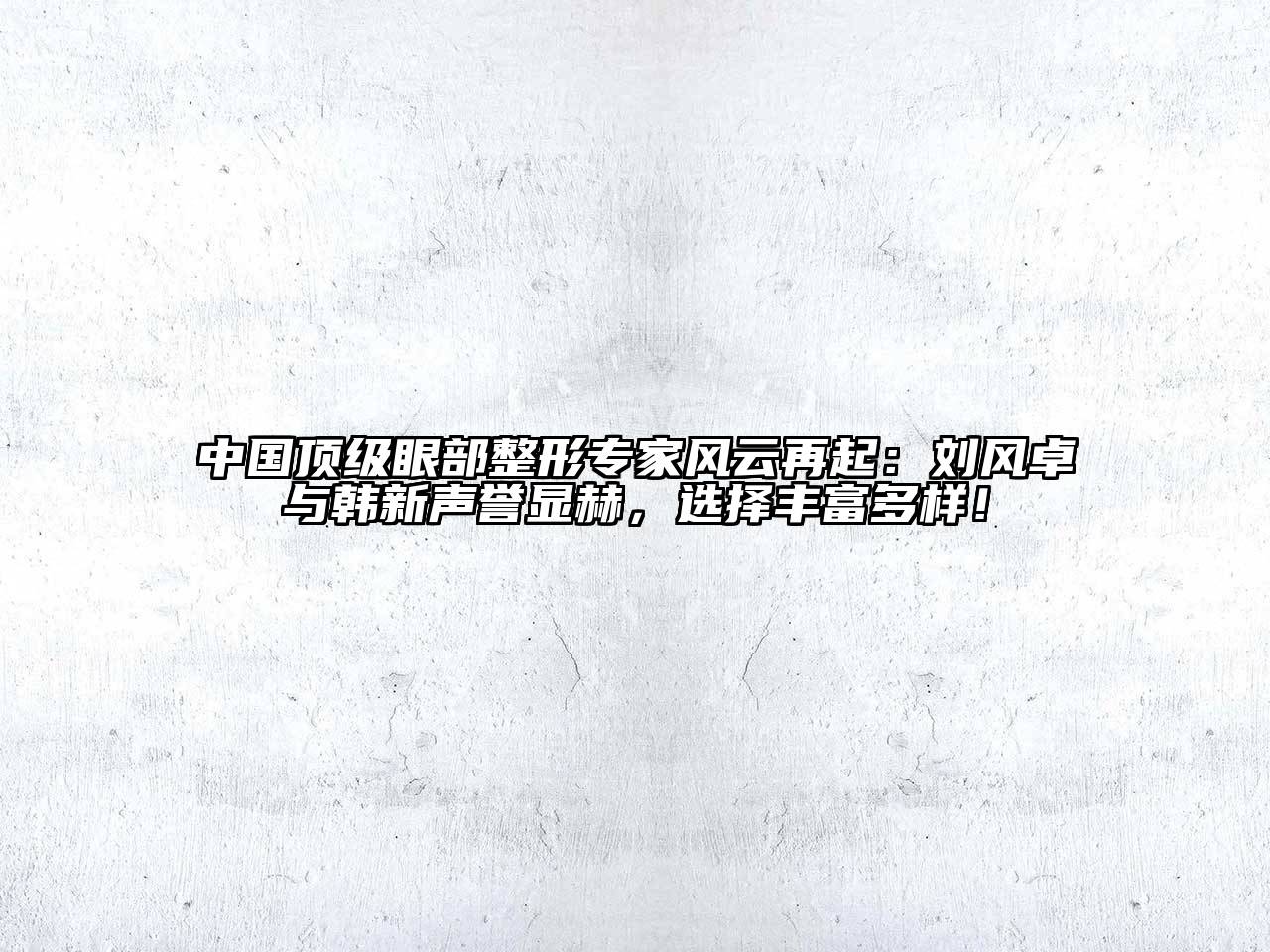 中国顶级眼部整形专家风云再起：刘风卓与韩新声誉显赫，选择丰富多样！