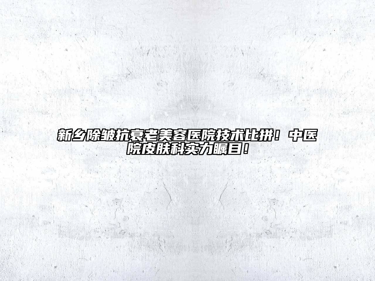 新乡除皱抗衰老美容医院技术比拼！中医院皮肤科实力瞩目！