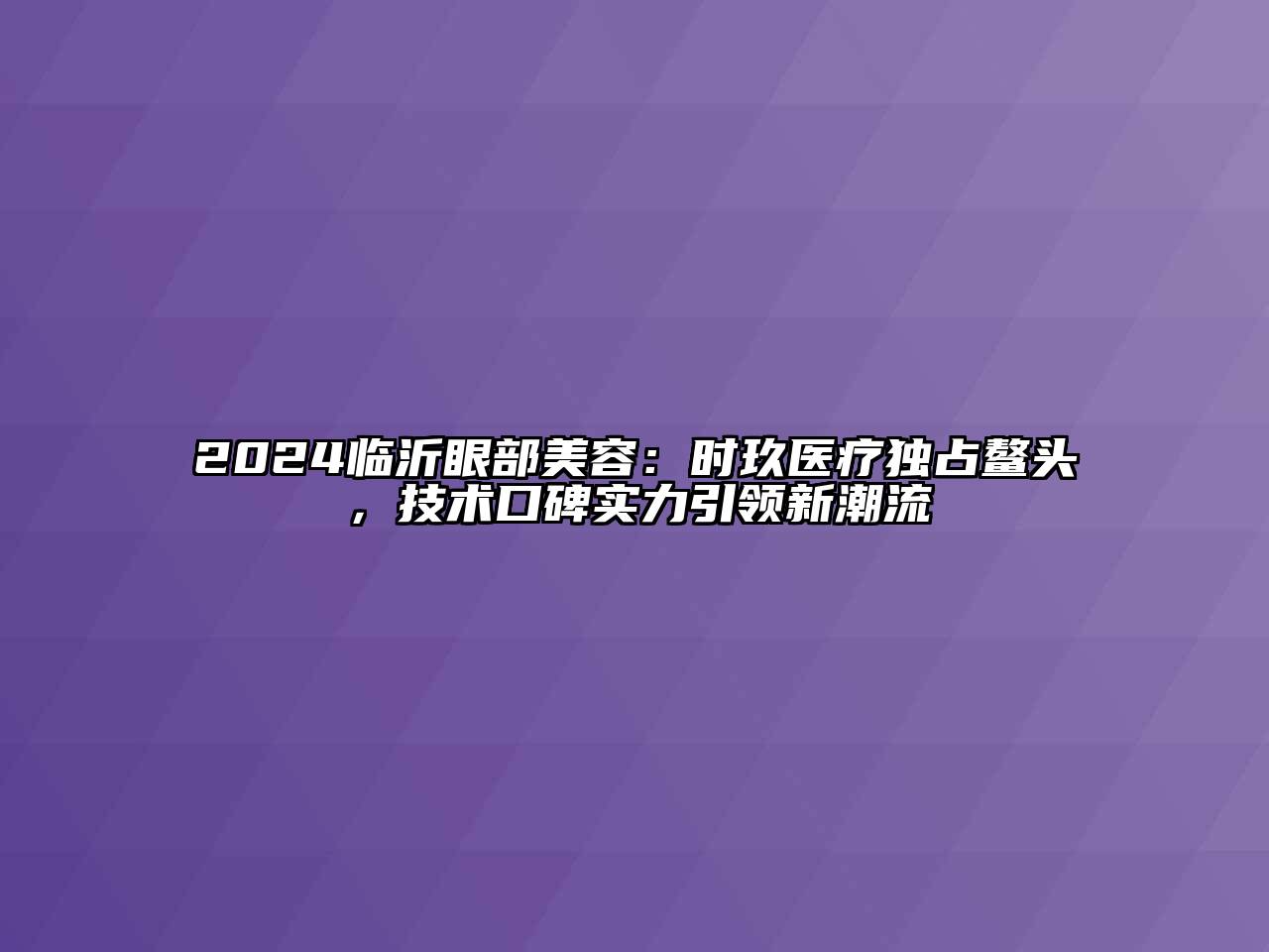 2024临沂眼部美容：时玖医疗独占鳌头，技术口碑实力引领新潮流