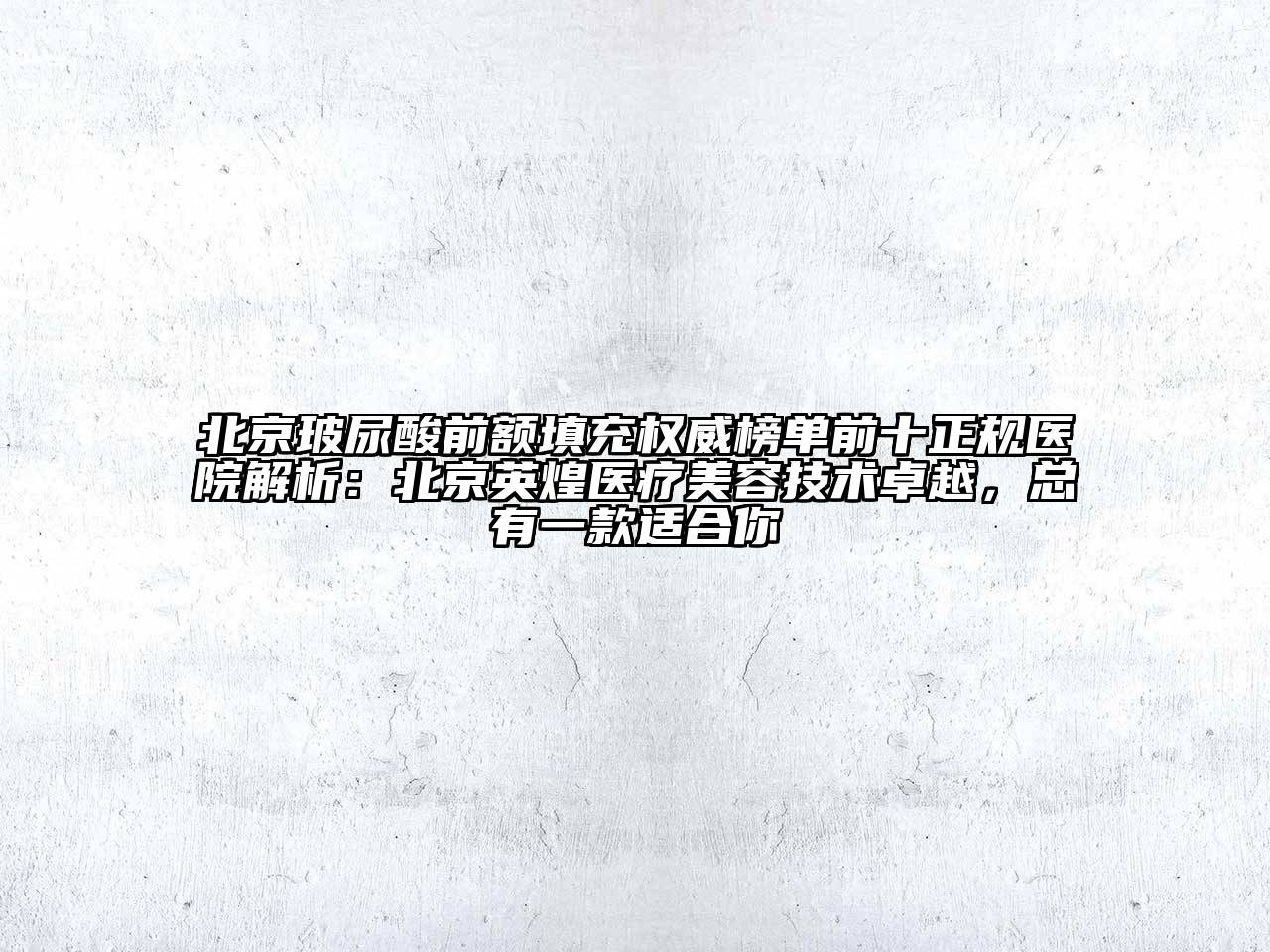 北京玻尿酸前额填充权威榜单前十正规医院解析：北京英煌医疗美容技术卓越，总有一款适合你