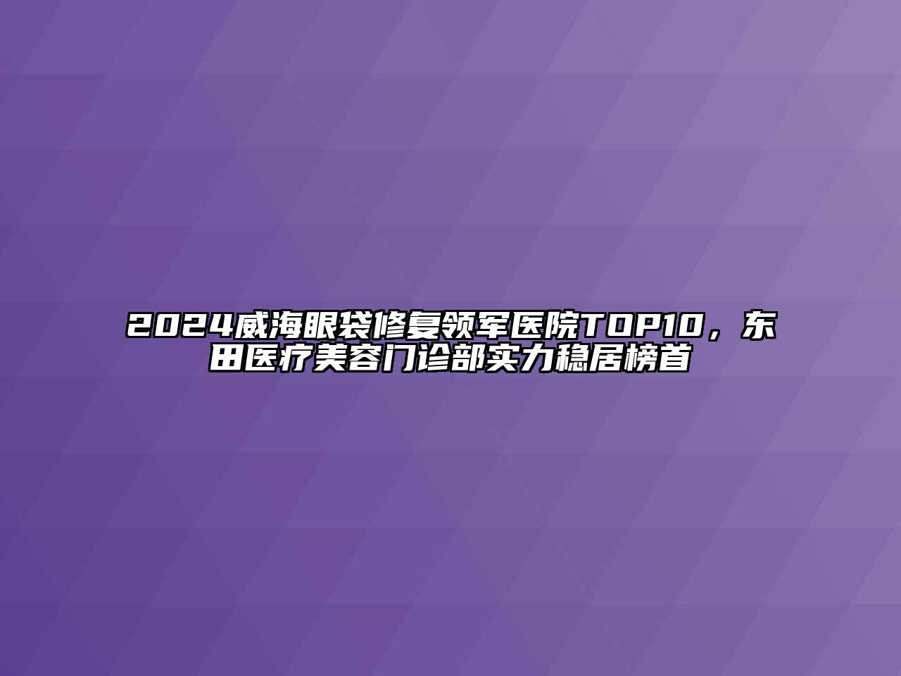 2024威海眼袋修复领军医院TOP10，东田医疗美容门诊部实力稳居榜首